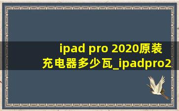 ipad pro 2020原装充电器多少瓦_ipadpro2020充电器是多少瓦